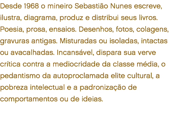 Desde 1968 o mineiro Sebastião Nunes escreve, ilustra, diagrama, produz e distribui seus livros. Poesia, prosa, ensaios. Desenhos, fotos, colagens, gravuras antigas. Misturadas ou isoladas, intactas ou avacalhadas. Incansável, dispara sua verve crítica contra a mediocridade da classe média, o pedantismo da autoproclamada elite cultural, a pobreza intelectual e a padronização de comportamentos ou de ideias. 