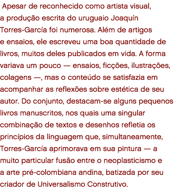  Apesar de reconhecido como artista visual, a produção escrita do uruguaio Joaquín Torres-García foi numerosa. Além de artigos  e ensaios, ele escreveu uma boa quantidade de livros, muitos deles publicados em vida. A forma variava um pouco — ensaios, ficções, ilustrações, colagens —, mas o conteúdo se satisfazia em acompanhar as reflexões sobre estética de seu autor. Do conjunto, destacam-se alguns pequenos livros manuscritos, nos quais uma singular combinação de textos e desenhos refletia os princípios da linguagem que, simultaneamente, Torres-García aprimorava em sua pintura — a muito particular fusão entre o neoplasticismo e  a arte pré-colombiana andina, batizada por seu criador de Universalismo Construtivo. 